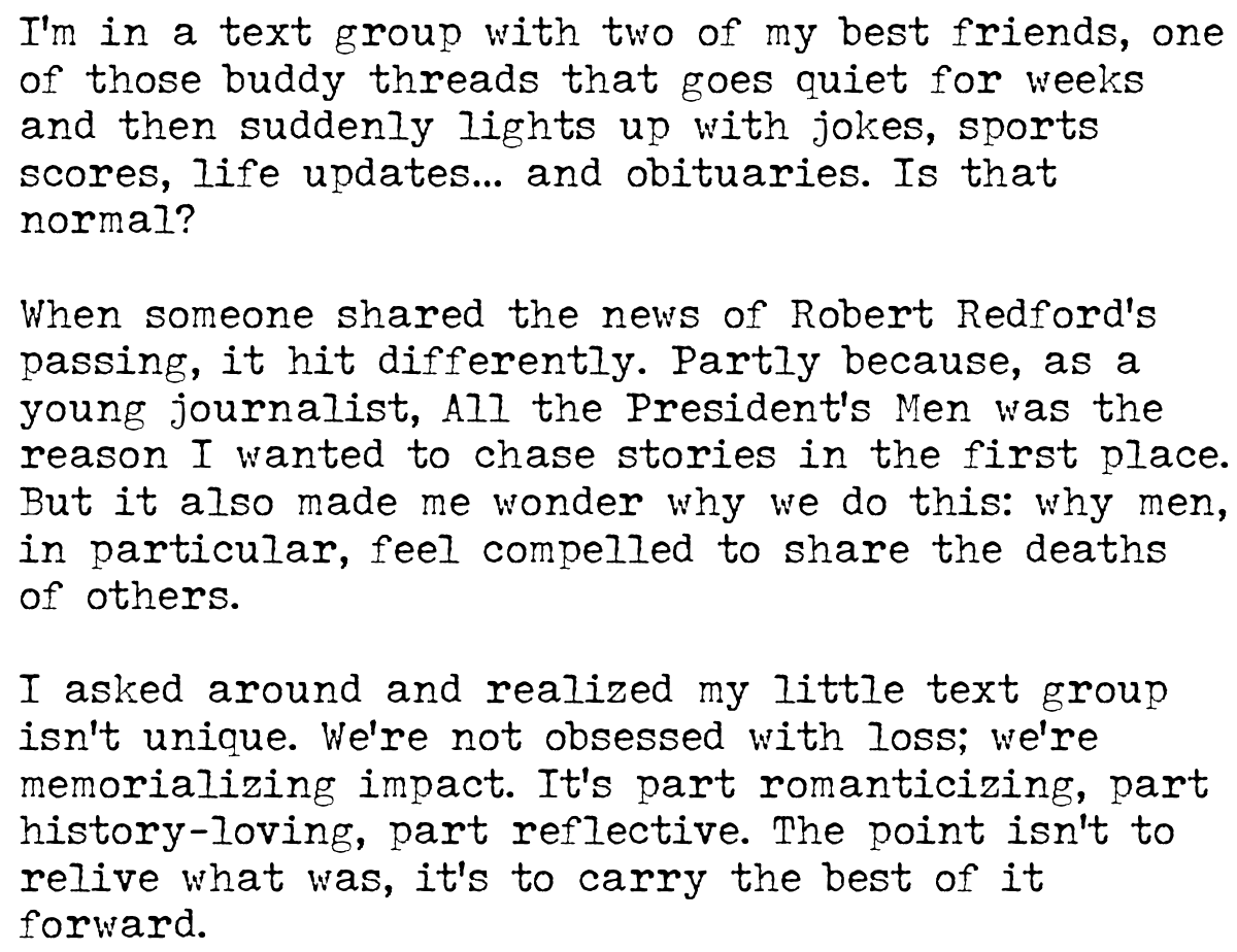 I’m in a text group with two of my best friends, one of those buddy threads that goes quiet for weeks and then suddenly lights up with jokes, sports scores, life updates… and obituaries. Is that normal? When someone shared the news of Robert Redford’s passing, it hit differently. Partly because, as a young journalist, All the President’s Men was the reason I wanted to chase stories in the first place. But it also made me wonder why we do this: why men, in particular, feel compelled to share the deaths of others. I asked around and realized my little text group isn’t unique. We’re not obsessed with loss; we’re memorializing impact. It’s part romanticizing, part history-loving, part reflective. The point isn’t to relive what was, it’s to carry the best of it forward.