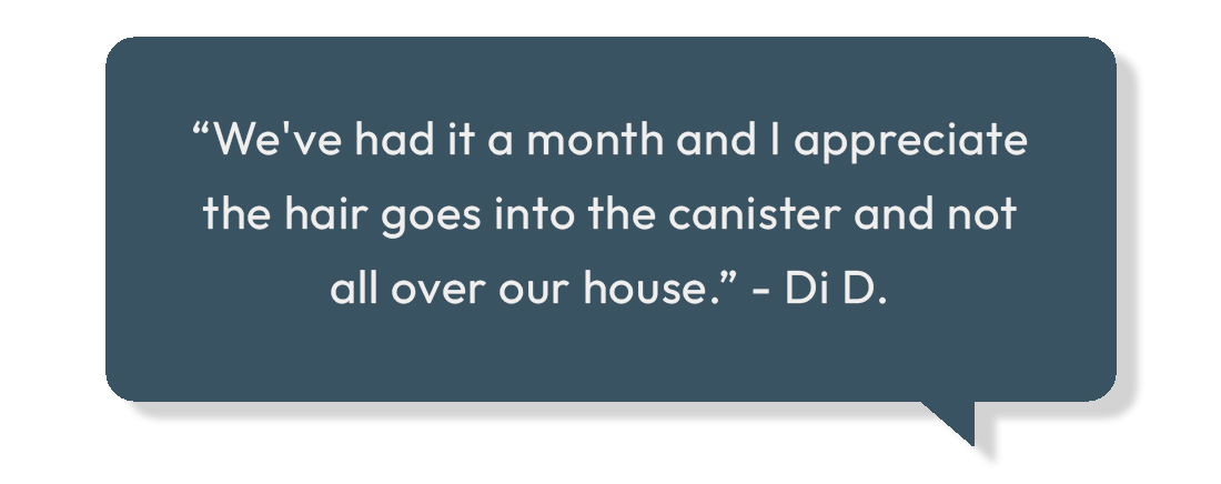 "Hair goes in the canister and not all over the house"