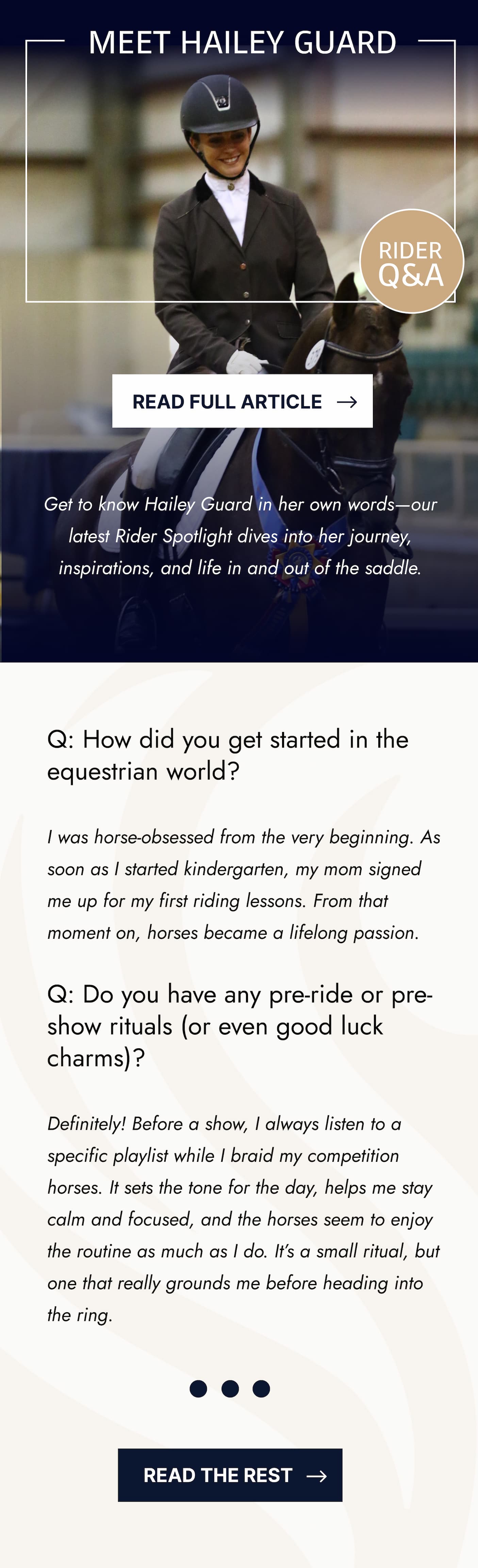 Meet Hailey Guard. Rider Q&A. Read Full Article. Get to know Hailey Guard in her own words - our latest Rider Spotlight dives into her journey, inspirations, and life in and out of the saddle. Q: How did you get started in the equestrian world?  I was horse-obsessed from the very beginning. As soon as I started kindergarten, my mom signed me up for my first riding lessons. From that moment on, horses became a lifelong passion.  Q: Do you have any pre-ride or pre-show rituals (or even good luck charms)?  Definitely! Before a show, I always listen to a specific playlist while I braid my competition horses. It sets the tone for the day, helps me stay calm and focused, and the horses seem to enjoy the routine as much as I do. It’s a small ritual, but one that really grounds me before heading into the ring. Read The Rest.