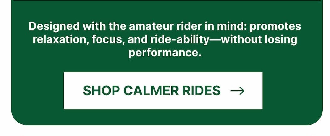 Designed with the amateur rider in mind: promotes relaxation, focus, and ride-ability—without losing performance. Shop Calmer Rides.