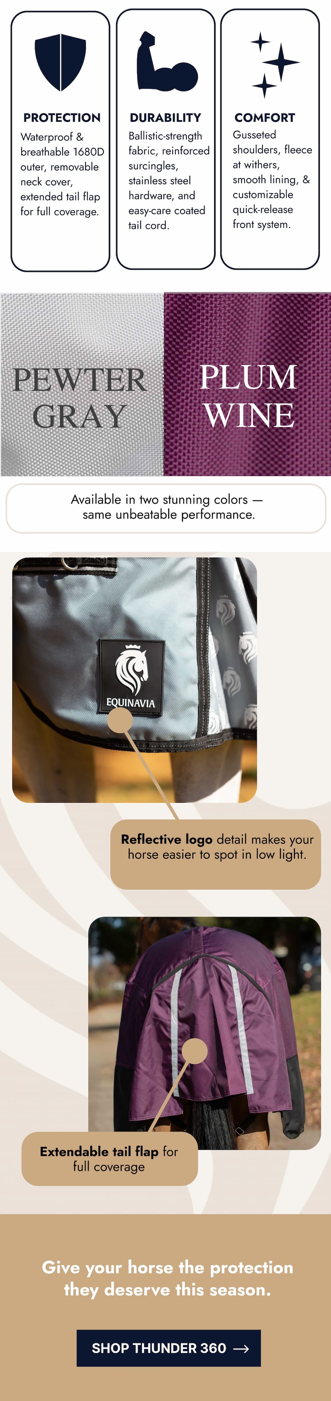 Protection, Durability, Comfort. Available in two stunning colors. Reflective logo, extendable tail flap. Give your horse the protection they deserve this season. Shop Thunder 360.