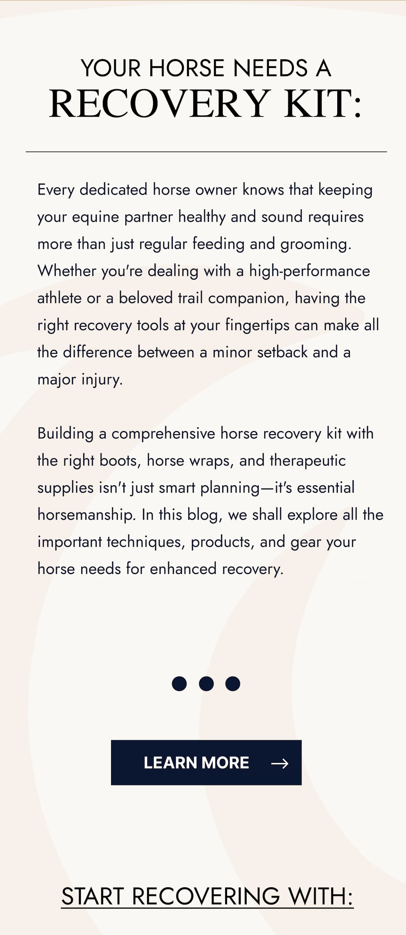 Your Horse Needs A Recovery Kit: Every dedicated horse owner knows that keeping your equine partner healthy and sound requires more than just regular feeding and grooming. Whether you're dealing with a high-performance athlete or a beloved trail companion, having the right recovery tools at your fingertips can make all the difference between a minor setback and a major injury.    Building a comprehensive horse recovery kit with the right boots, horse wraps, and therapeutic supplies isn't just smart planning—it's essential horsemanship. In this blog, we shall explore all the important techniques, products, and gear your horse needs for enhanced recovery.