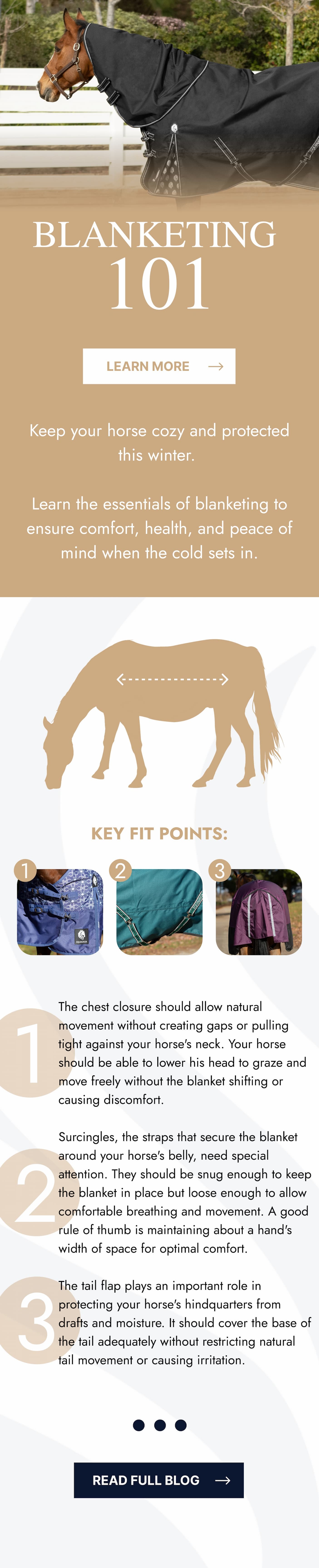 Blanketing 101. Learn More. Keep your horse cozy and protected this Winter. Learn the essentials of blanketing to ensure comfort, health, and peace of mind when the cold sets in. Key Fit Points: 1. The chest closure should allow natural movement without creating gaps or pulling tight against your horse's neck. Your horse should be able to lower his head to graze and move freely without the blanket shifting or causing discomfort. 2. Surcingles, the straps that secure the blanket around your horse's belly, need special attention. They should be snug enough to keep the blanket in place but loose enough to allow comfortable breathing and movement. A good rule of thumb is maintaining about a hand's width of space for optimal comfort.  3. The tail flap plays an important role in protecting your horse's hindquarters from drafts and moisture. It should cover the base of the tail adequately without restricting natural tail movement or causing irritation. Read Full Blog.