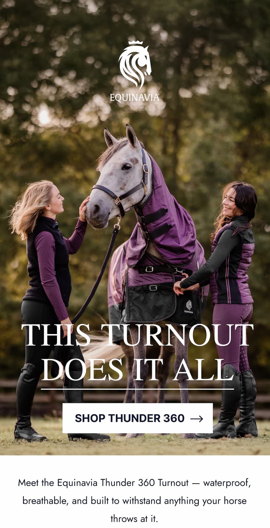 This Turnout Does It All. Meet the Equinavia Thunder 360 Turnout. waterproof, breathable, and built to withstand anything your horse throws at it. Shop Thunder 360. 