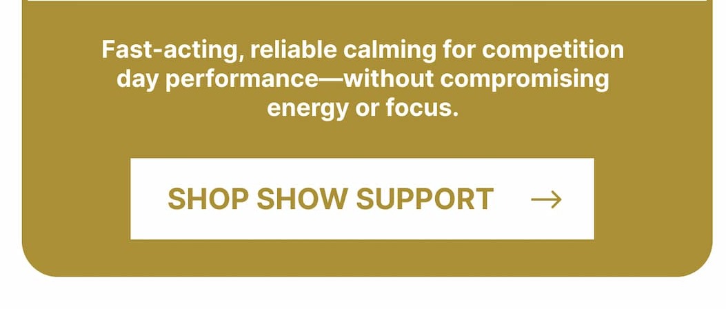 Fast-acting, reliable calming for competition day performance—without compromising energy or focus. Shop Show Support.