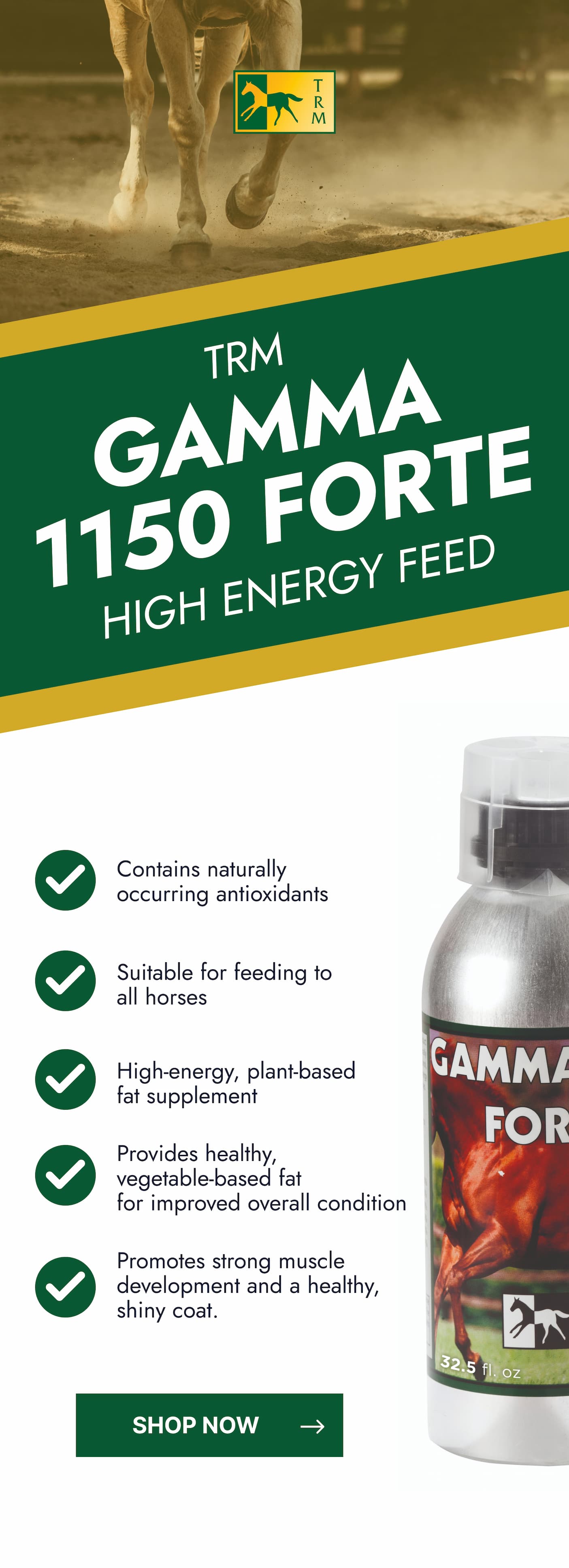 TRM Gamma 1150 Forte. High Energy Feed. Contains naturally occurring antioxidants. Suitable for feeding to all horses. High-energy, plant based fat supplement. Provides healthy, vegetable-based fat for improved overall condition. Promotes strong muscle development and a healthy, shiny, coat. 