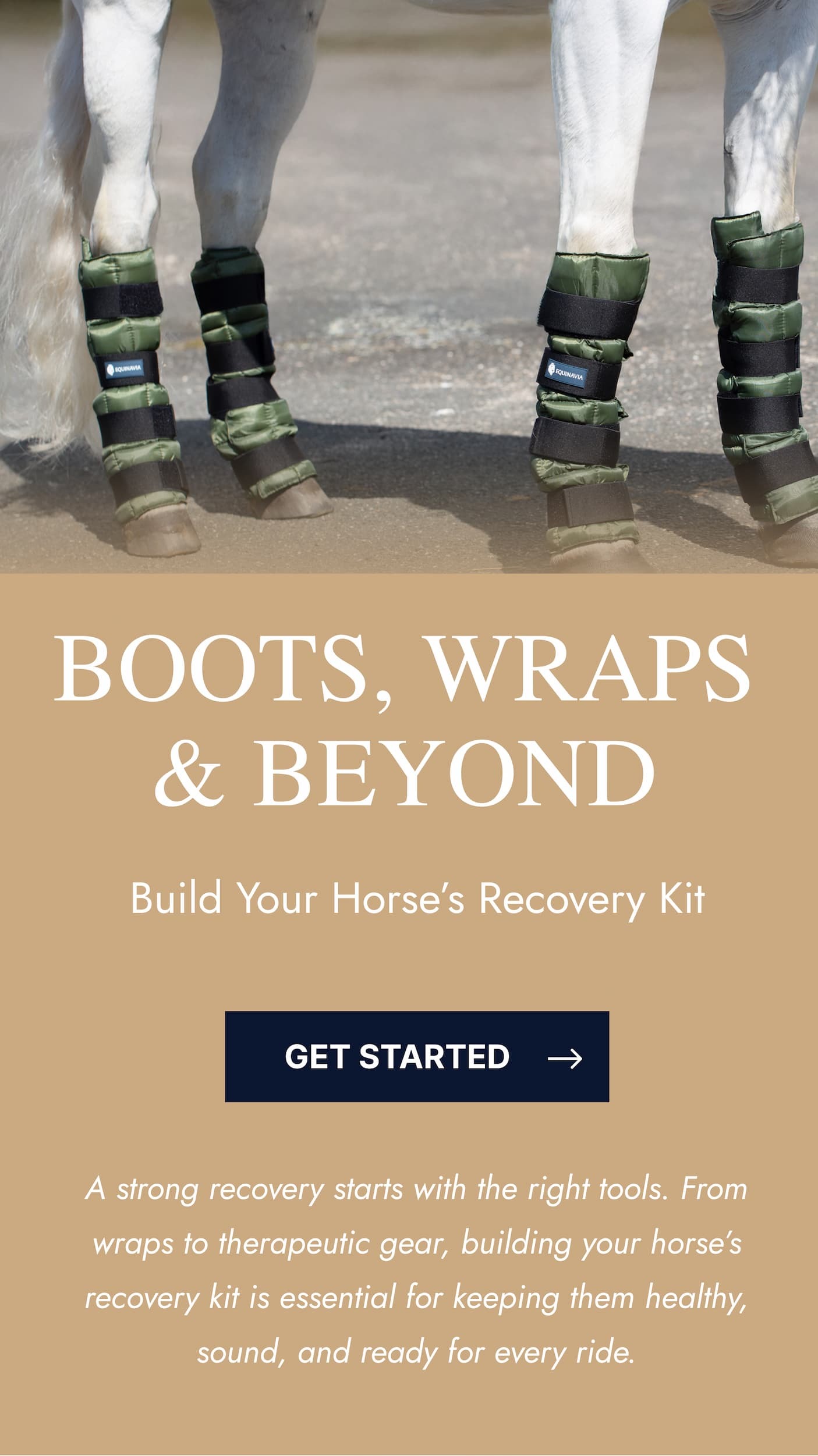 Boots, Wraps & Beyond. Build Your Horse's Recovery Kit. Get Started. A strong recovery starts with the right tools. From wraps to therapeutic gear, building your horse's recovery kit is essential for keeping them healthy, sound, and ready for every ride.