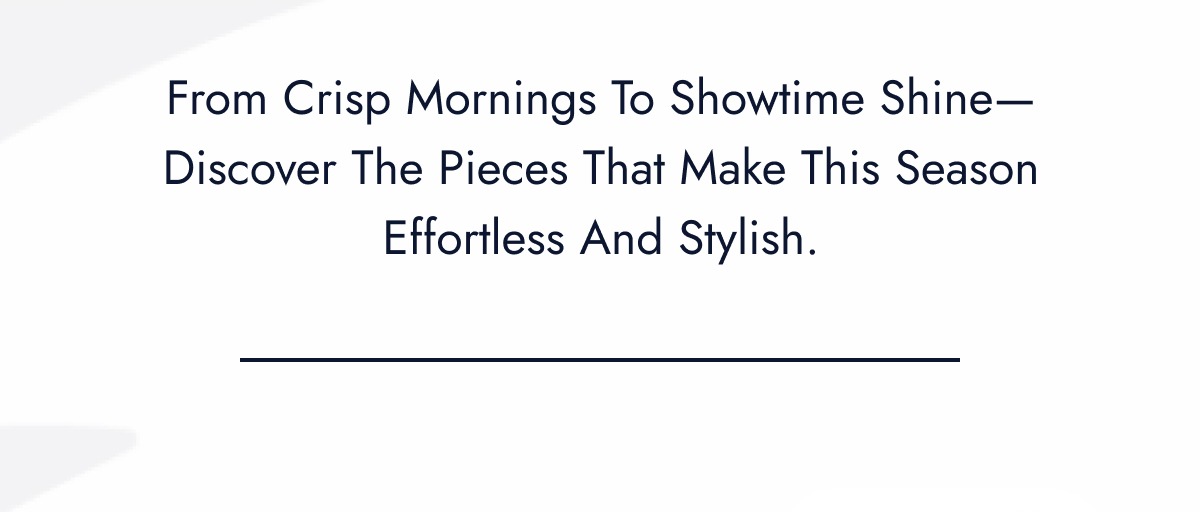 From Crisp Mornings to Showtime Shine - Discover The Pieces That Make This Season Effortless And Stylish.
