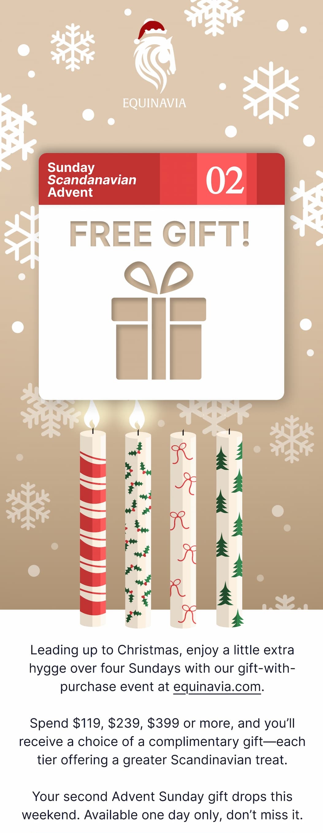 Leading up to Christmas, enjoy a little extra hygge over the next four Sundays with our gift-with-purchase event at equinavia.com.  Spend $119, $239, $399 or more, and you’ll receive a choice of a complimentary gift—each tier offering a greater Scandinavian treat.  Your first Advent Sunday gift drops this weekend. Don’t miss it.