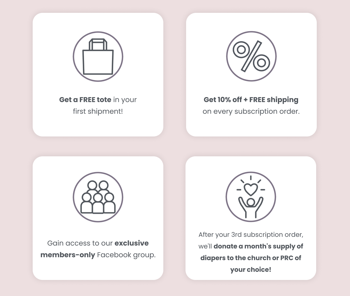 Free tote in your first shipment.  10% + free shipping on every subscription order.  Gain access to our member's only Facebook group.  After your 3rd order, we'll donate a months supply of diapers to the church or PRC of your choice!