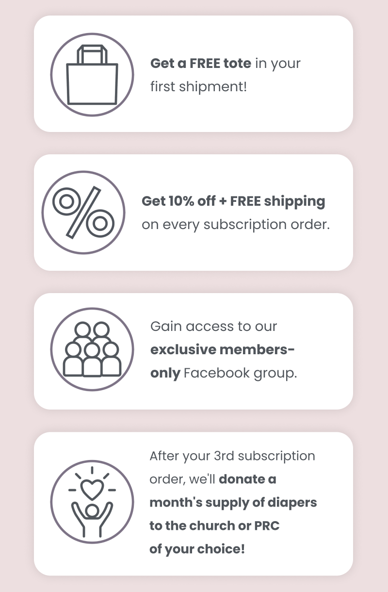 Free tote in your first shipment. 10% + free shipping on every subscription order. Gain access to our member's only Facebook group. After your 3rd order, we'll donate a months supply of diapers to the church or PRC of your choice!
