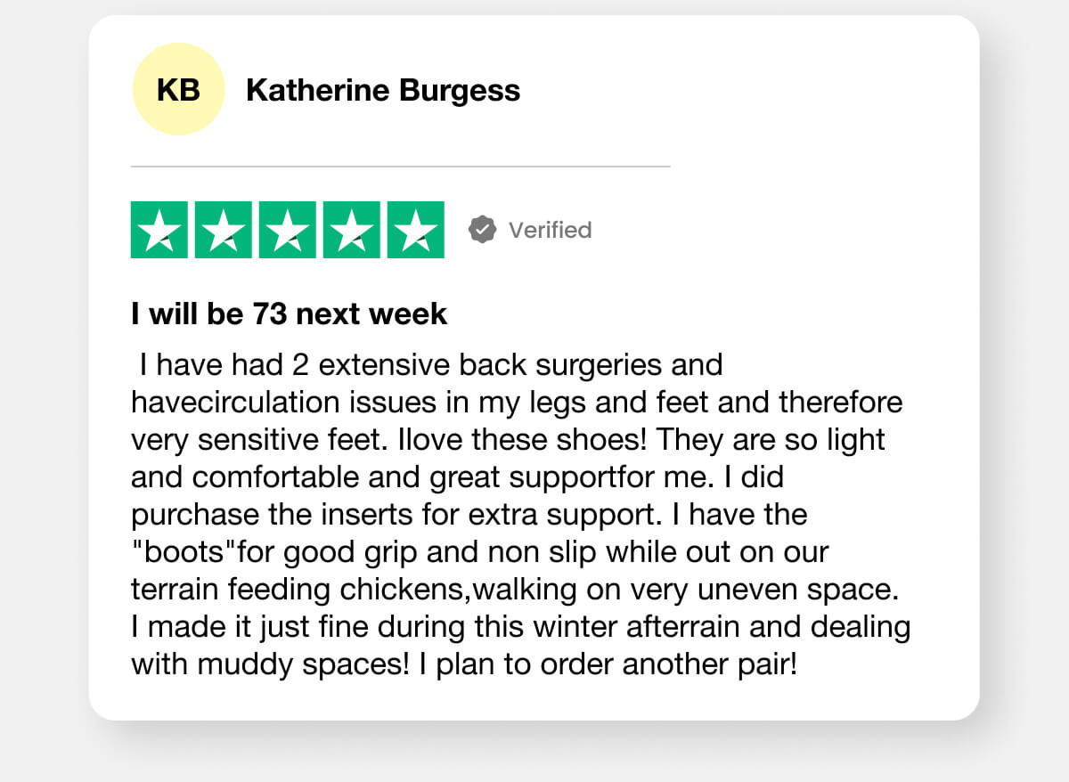 "I have had 2 extensive back surgeries and havecirculation issues in my legs and feet and therefore very sensitive feet. Ilove these shoes! They are so light and comfortable and great supportfor me. I did purchase the inserts for extra support. I have the "boots"for good grip and non slip while out on our terrain feeding chickens,walking on very uneven space. I made it just fine during this winter afterrain and dealing with muddy spaces! I plan to order another pair!" -Katherine Burgess