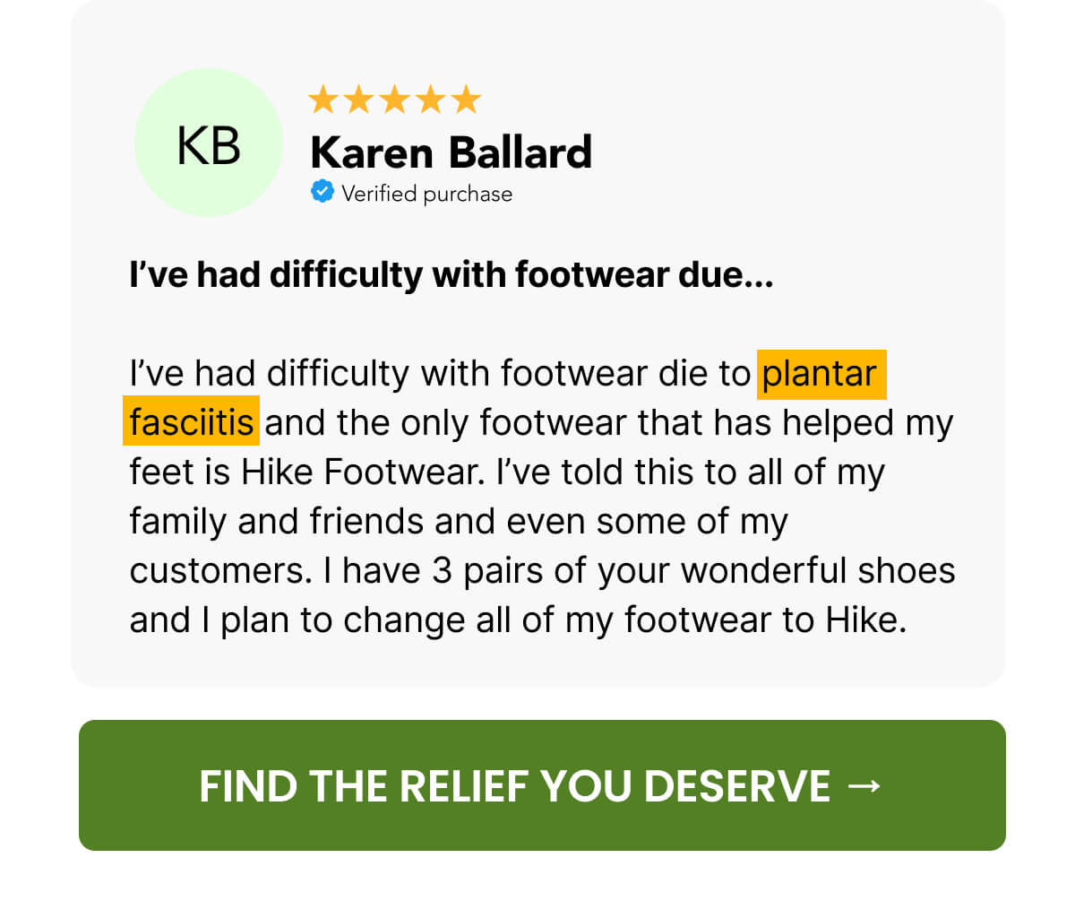 I’ve had difficulty with footwear due...  I’ve had difficulty with footwear die to plantar fasciitis and the only footwear that has helped my feet is Hike Footwear. I’ve told this to all of my family and friends and even some of my customers. I have 3 pairs of your wonderful shoes and I plan to change all of my footwear to Hike.