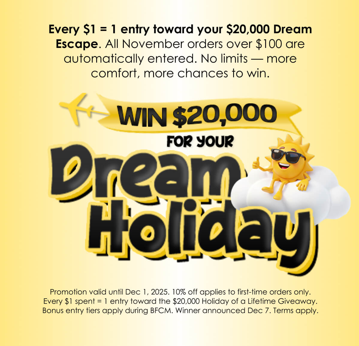 Every $1 = 1 entry toward your $20,000 Dream Escape. All November orders over $100 are automatically entered. No limits — more comfort, more chances to win.