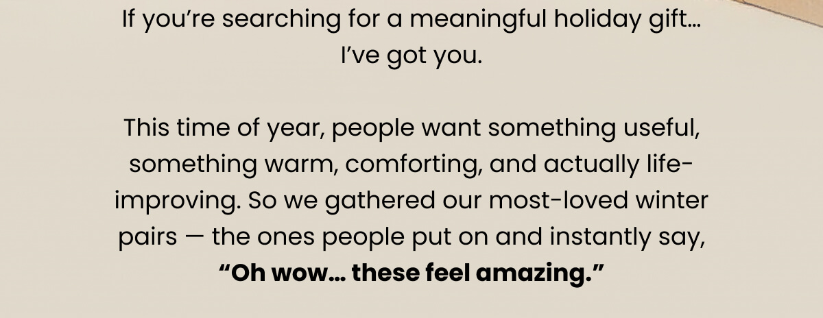 If you’re searching for a meaningful holiday gift… I’ve got you.   This time of year, people want something useful, something warm, comforting, and actually life-improving. So we gathered our most-loved winter pairs — the ones people put on and instantly say, “Oh wow… these feel amazing.”