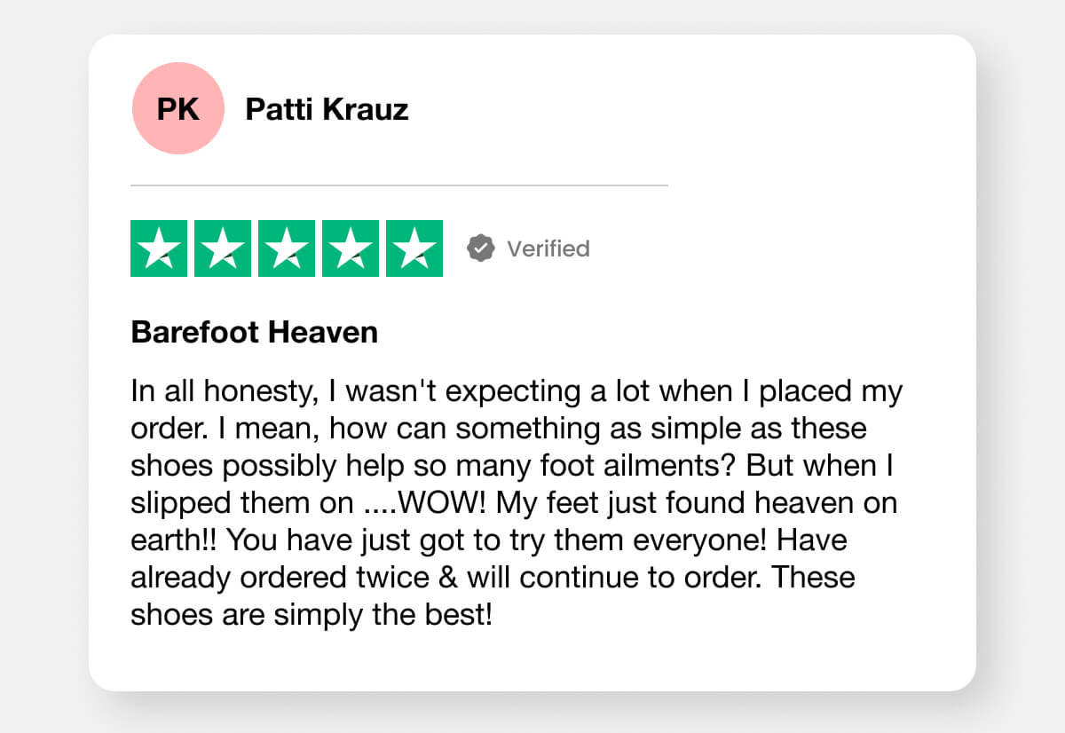 "In all honesty, I wasn't expecting a lot when I placed my order. I mean, how can something as simple as these shoes possibly help so many foot ailments? But when I slipped them on ....WOW! My feet just found heaven on earth!! You have just got to try them everyone! Have already ordered twice & will continue to order. These shoes are simply the best!"