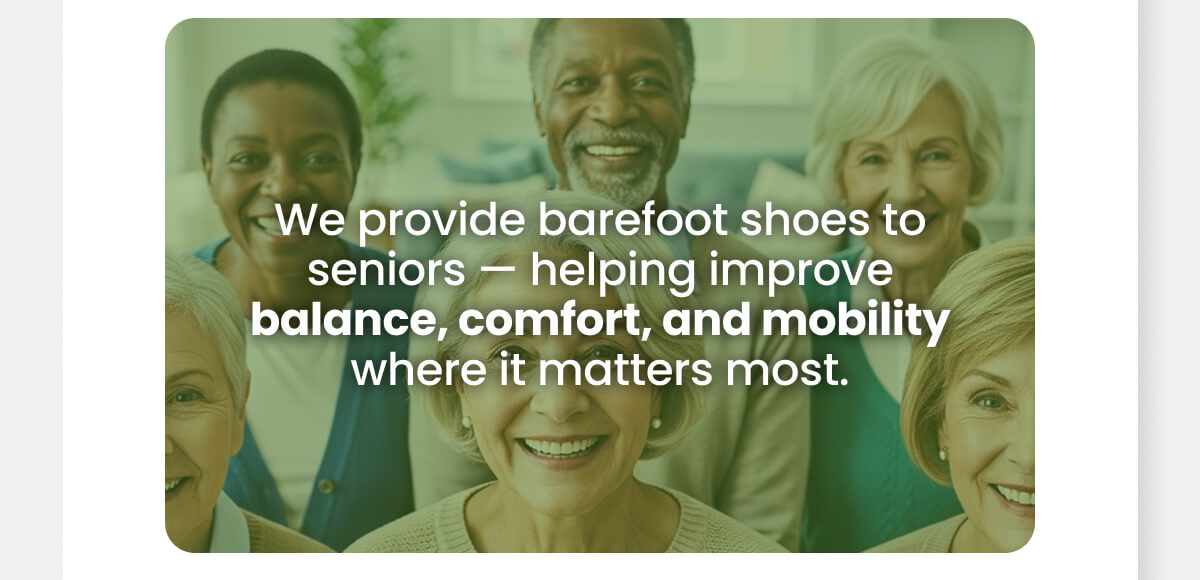 We provide barefoot shoes to seniors — helping improve balance, comfort, and mobility where it matters most.