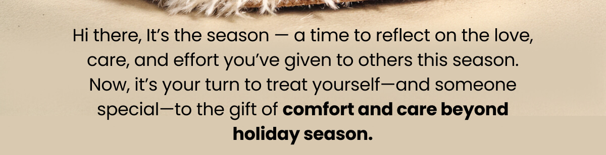 Hi there, It’s the season — a time to reflect on the love, care, and effort you’ve given to others this season. Now, it’s your turn to treat yourself—and someone special—to the gift of comfort and care beyond holiday season.