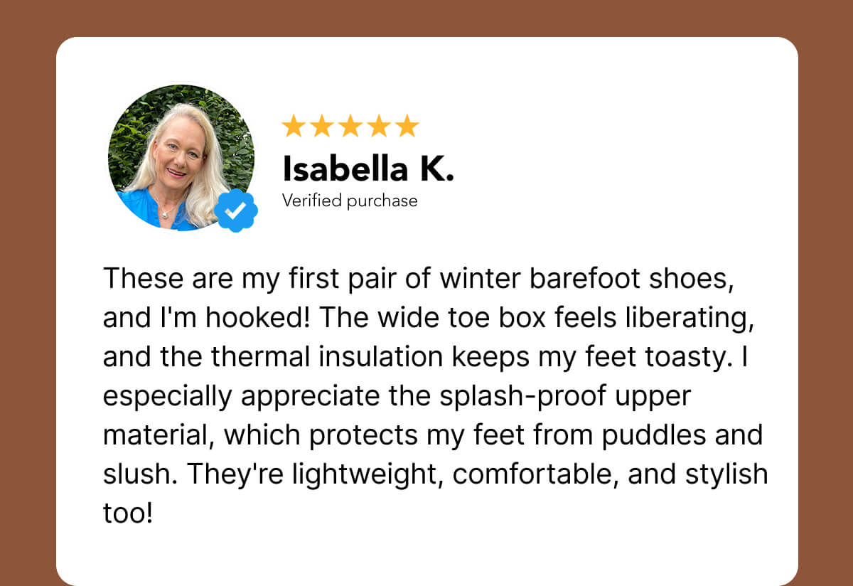 "These are my first pair of winter barefoot shoes, and I'm hooked! The wide toe box feels liberating, and the thermal insulation keeps my feet toasty. I especially appreciate the splash-proof upper material, which protects my feet from puddles and slush. They're lightweight, comfortable, and stylish too!"
