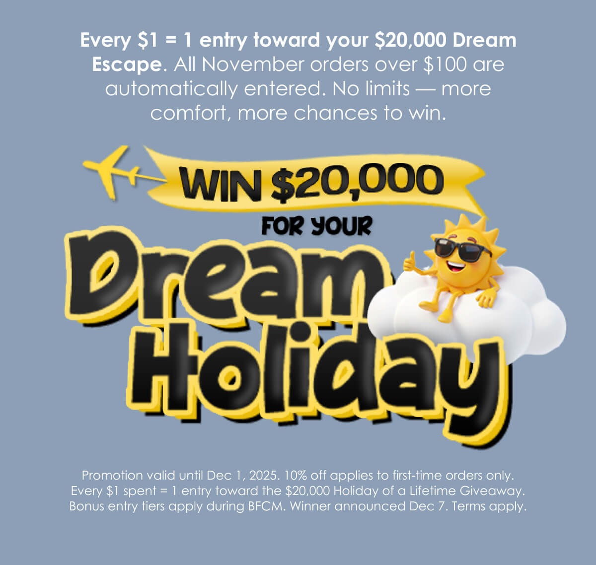 Every $1 = 1 entry toward your $20,000 Dream Escape. All November orders over $100 are automatically entered. No limits — more comfort, more chances to win.