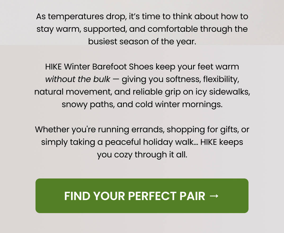 As temperatures drop, it’s time to think about how to stay warm, supported, and comfortable through the busiest season of the year.   HIKE Winter Barefoot Shoes keep your feet warm without the bulk — giving you softness, flexibility, natural movement, and reliable grip on icy sidewalks, snowy paths, and cold winter mornings.   Whether you're running errands, shopping for gifts, or simply taking a peaceful holiday walk… HIKE keeps you cozy through it all.