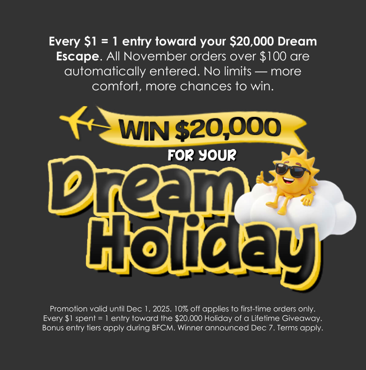 Every $1 = 1 entry toward your $20,000 Dream Escape. All November orders over $100 are automatically entered. No limits — more comfort, more chances to win.