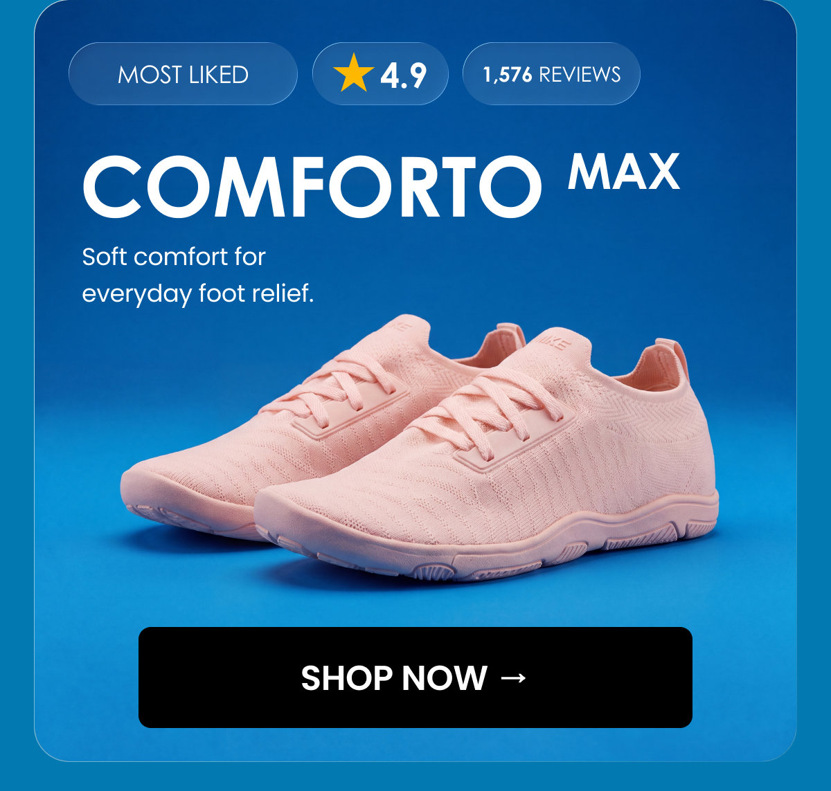 MOST LIKED. 4.9. 1,576 reviews. COMFORTO MAX. Soft comfort for everyday foot relief. SHOP NOW