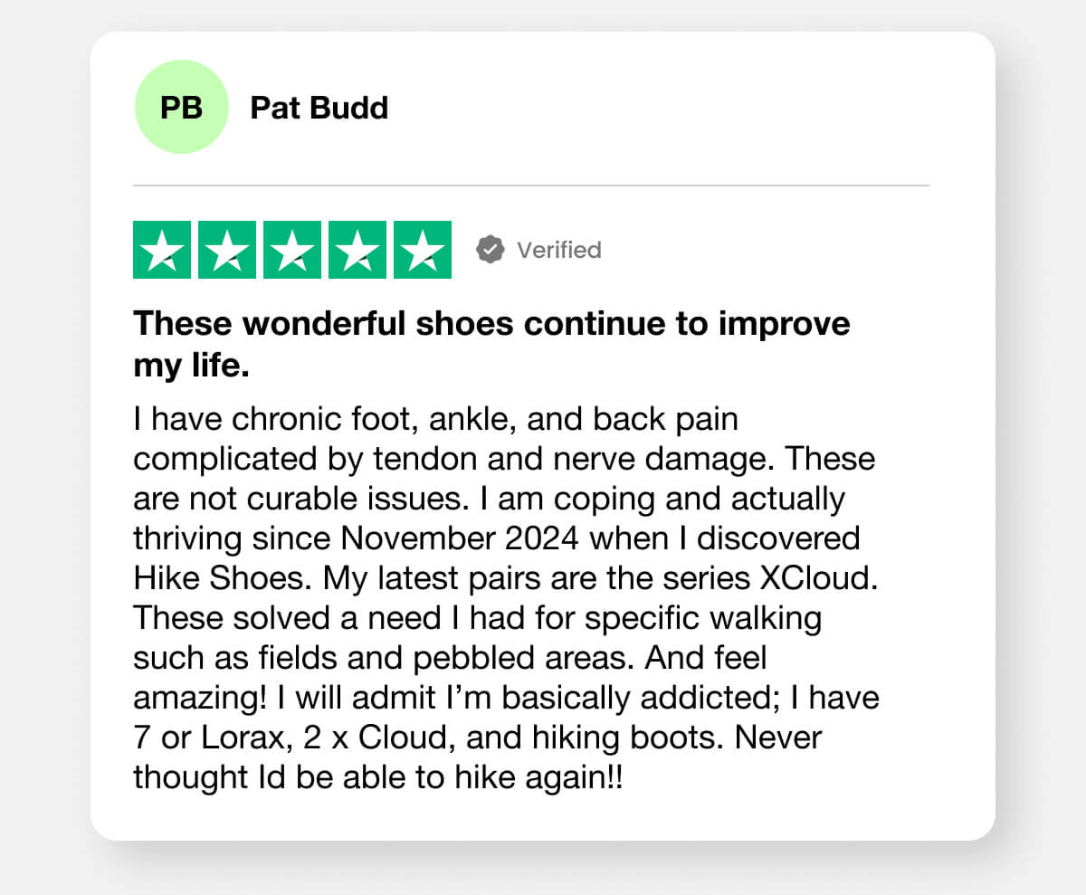 "I have chronic foot, ankle, and back pain complicated by tendon and nerve damage. These are not curable issues. I am coping and actually thriving since November 2024 when I discovered Hike Shoes. My latest pairs are the series XCloud. These solved a need I had for specific walking such as fields and pebbled areas. And feel amazing! I will admit I’m basically addicted; I have 7 or Lorax, 2 x Cloud, and hiking boots. Never thought Id be able to hike again!!"