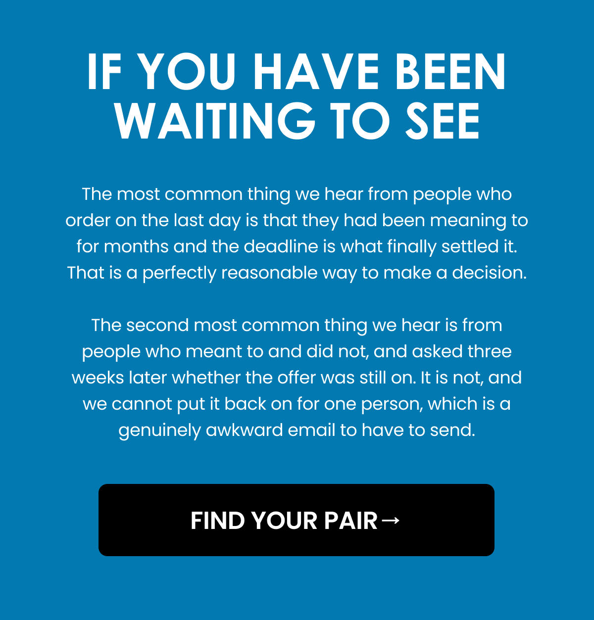 IF YOU HAVE BEEN WAITING TO SEE. The most common thing we hear from people who order on the last day is that they had been meaning to for months and the deadline is what finally settled it. That is a perfectly reasonable way to make a decision. The second most common thing we hear is from people who meant to and did not, and asked three weeks later whether the offer was still on. It is not, and we cannot put it back on for one person, which is a genuinely awkward email to have to send. FIND YOUR PAIR