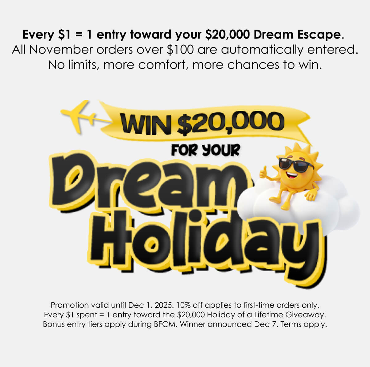 Every $1 = 1 entry toward your $20,000 Dream Escape.  All November orders over $100 are automatically entered. No limits, more comfort, more chances to win.