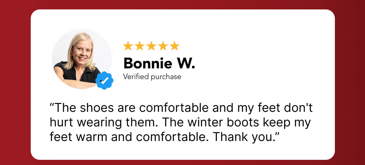 “The shoes are comfortable and my feet don't hurt wearing them. The winter boots keep my feet warm and comfortable. Thank you.”