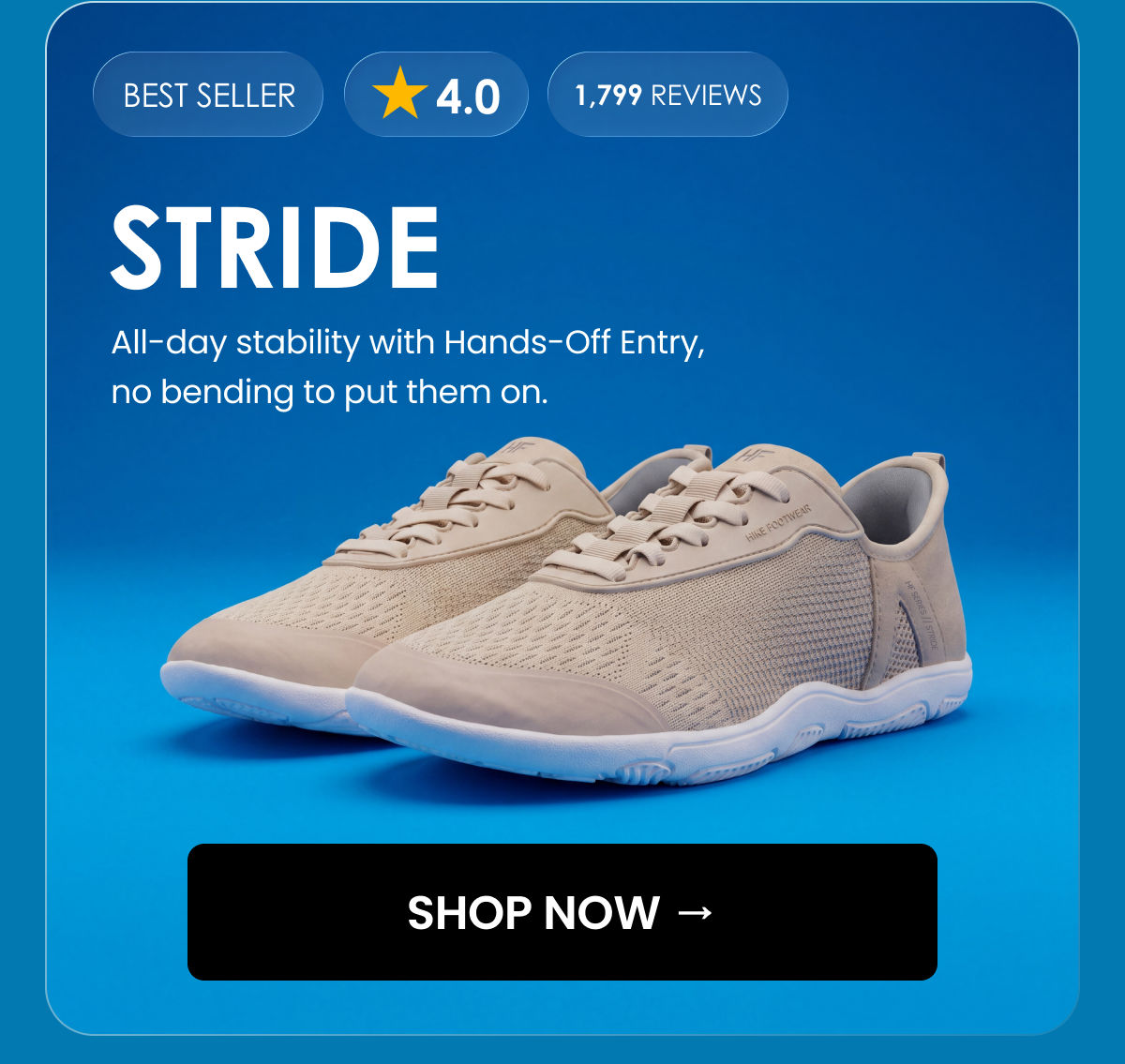 BEST SELLER. 4.0. 1,799 reviews. STRIDE. All-day stability with Hands-Off Entry, no bending to put them on. SHOP NOW