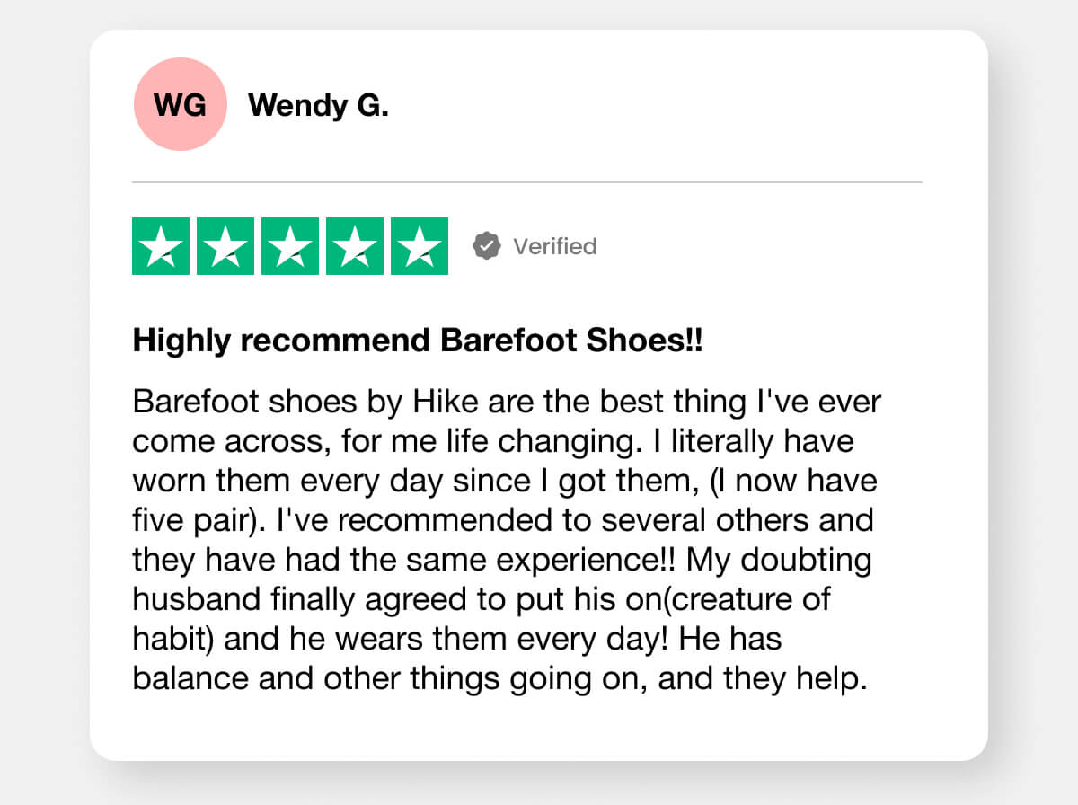 "Barefoot shoes by Hike are the best thing I've ever come across, for me life changing. I literally have worn them every day since I got them, (l now have five pair). I've recommended to several others and they have had the same experience!! My doubting husband finally agreed to put his on(creature of habit) and he wears them every day! He has balance and other things going on, and they help."