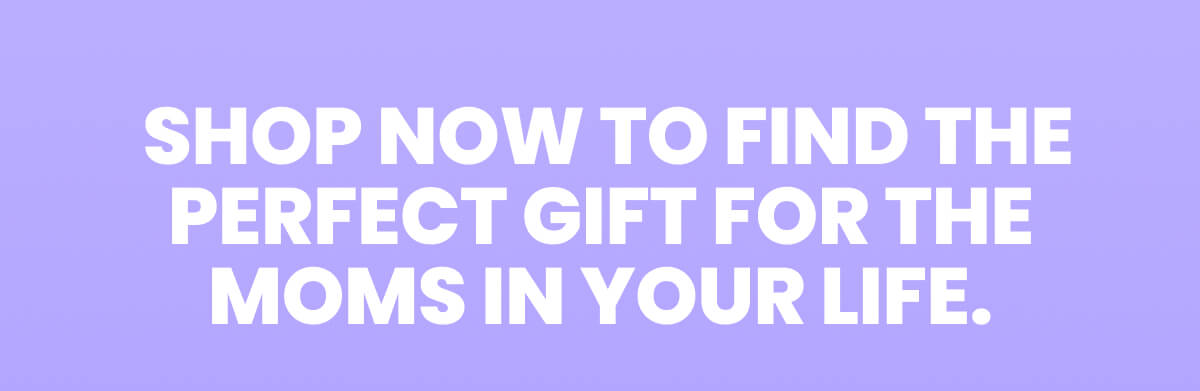 SHOP NOW TO FIND THE PERFECT GIFT FOR THE MOMS IN YOUR LIFE.