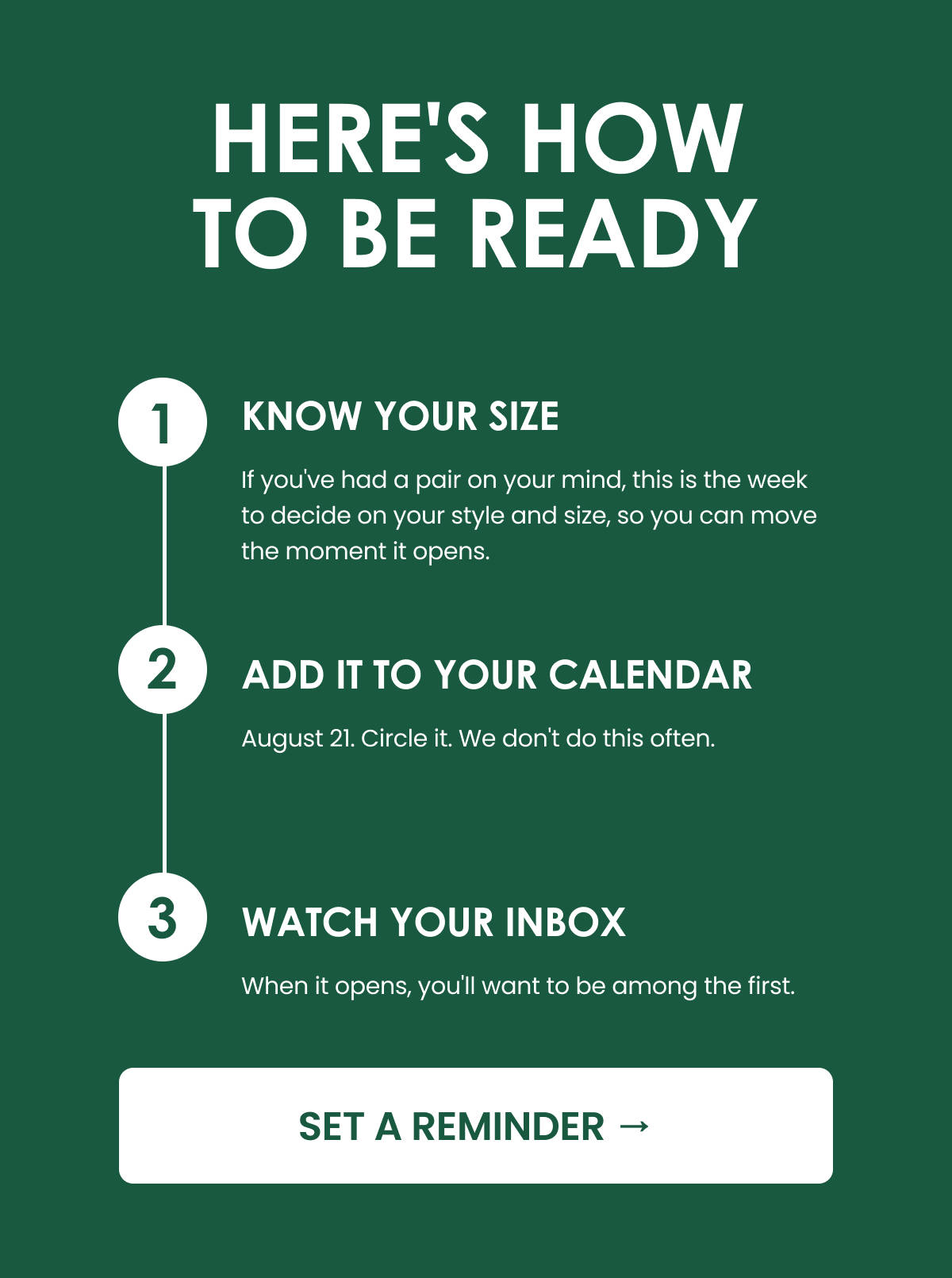 HERE'S HOW TO BE READY. 1. KNOW YOUR SIZE. If you've had a pair on your mind, this is the week to decide on your style and size, so you can move the moment it opens. 2. ADD IT TO YOUR CALENDAR. August 21. Circle it. We don't do this often. 3. WATCH YOUR INBOX. When it opens, you'll want to be among the first. SET A REMINDER.