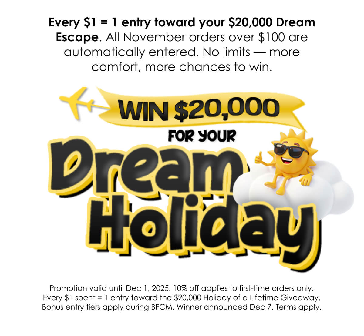 Every $1 = 1 entry toward your $20,000 Dream Escape. All November orders over $100 are automatically entered. No limits — more comfort, more chances to win.