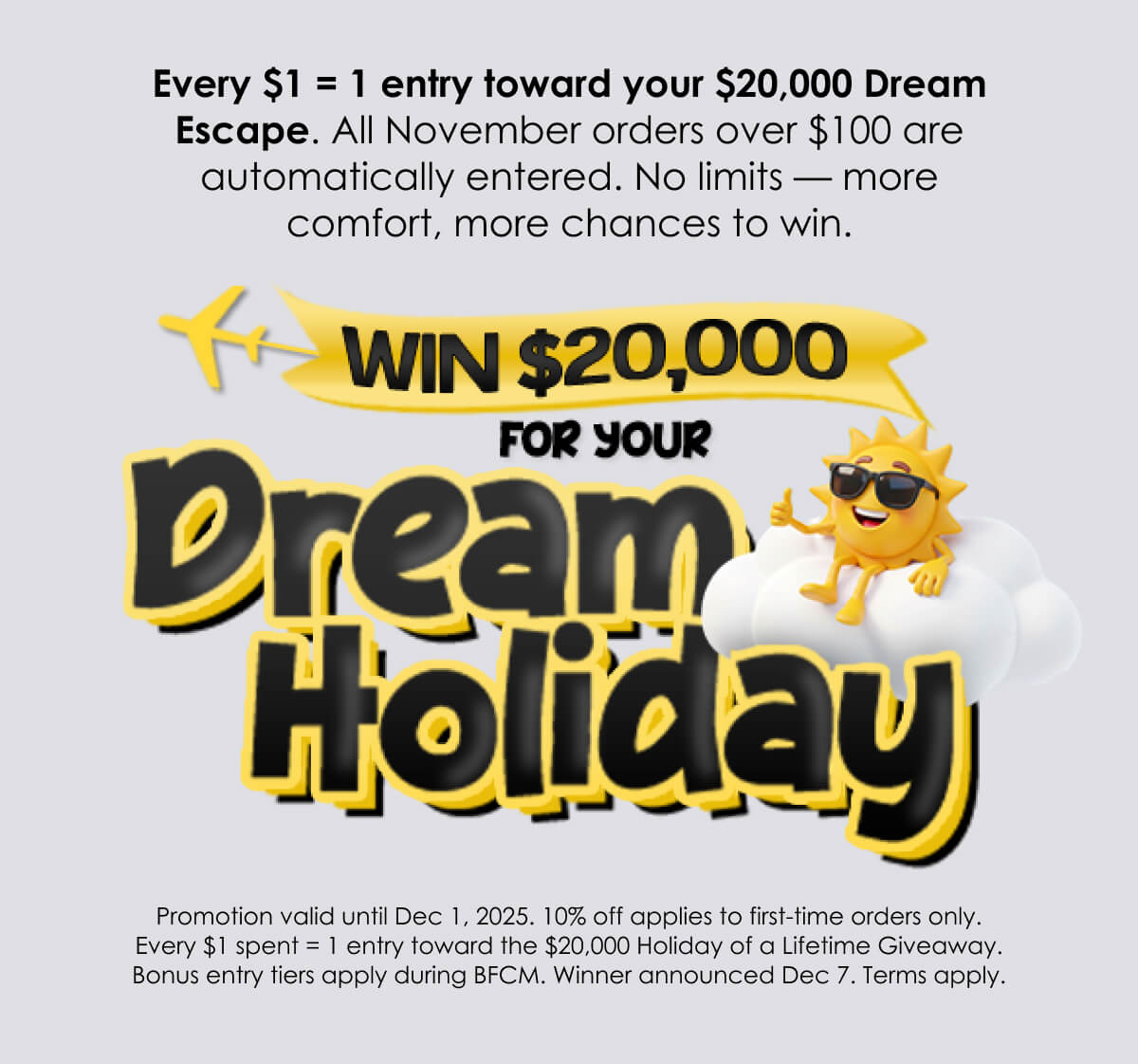 Promotion valid until Dec 1, 2025. 10% off applies to first-time orders only. Every $1 spent = 1 entry toward the $20,000 Holiday of a Lifetime Giveaway. Bonus entry tiers apply during BFCM. Winner announced Dec 7. Terms apply.