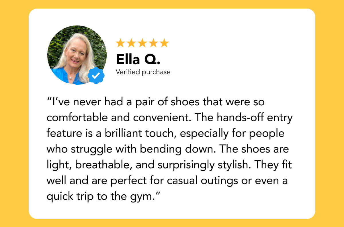 “I’ve never had a pair of shoes that were so comfortable and convenient. The hands-off entry feature is a brilliant touch, especially for people who struggle with bending down. The shoes are light, breathable, and surprisingly stylish. They fit well and are perfect for casual outings or even a quick trip to the gym.”