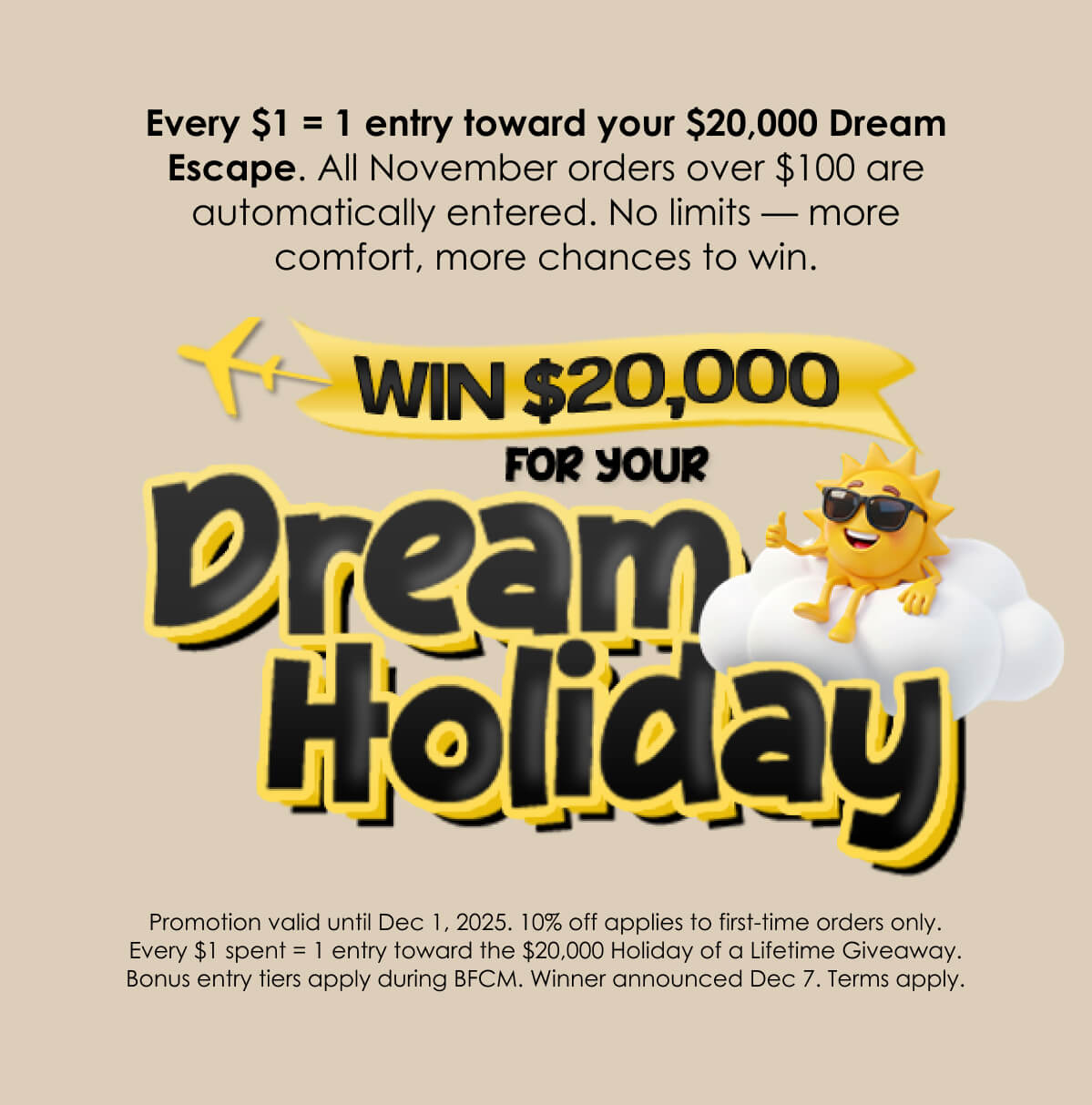 Every $1 = 1 entry toward your $20,000 Dream Escape. All November orders over $100 are automatically entered. No limits — more comfort, more chances to win.