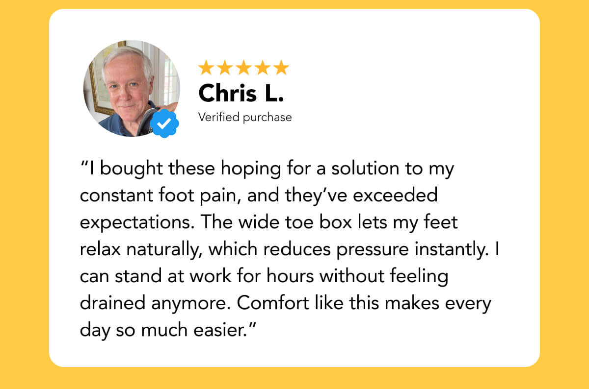 “I bought these hoping for a solution to my constant foot pain, and they’ve exceeded expectations. The wide toe box lets my feet relax naturally, which reduces pressure instantly. I can stand at work for hours without feeling drained anymore. Comfort like this makes every day so much easier.”
