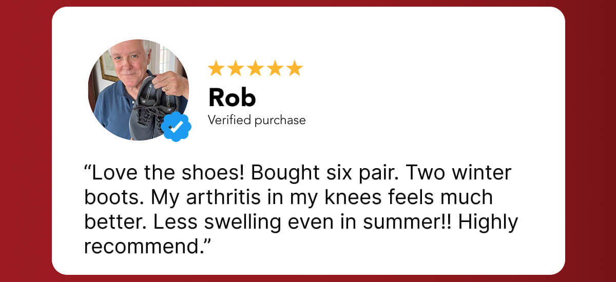 “Love the shoes! Bought six pair. Two winter boots. My arthritis in my knees feels much better. Less swelling even in summer!! Highly recommend.”