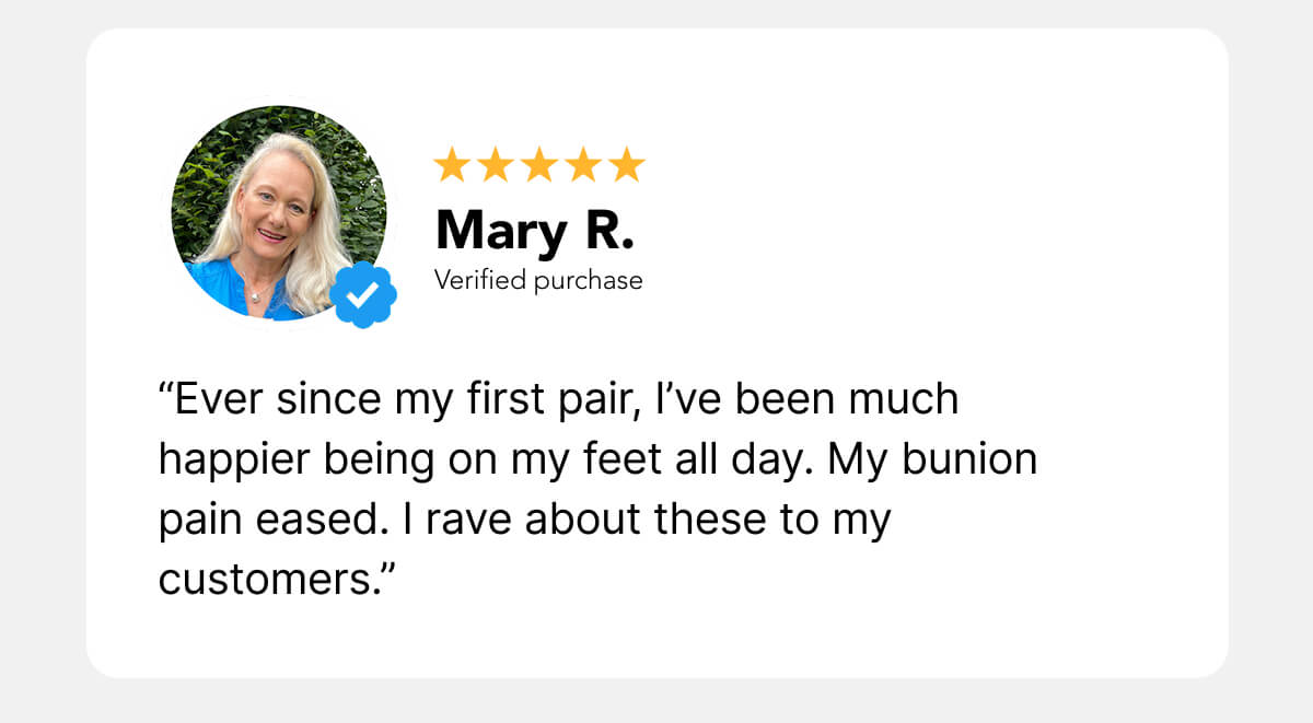 “Ever since my first pair, I’ve been much happier being on my feet all day. My bunion pain eased. I rave about these to my customers.”