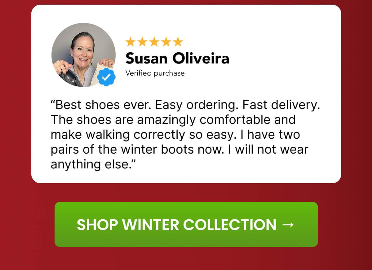 “Best shoes ever. Easy ordering. Fast delivery. The shoes are amazingly comfortable and make walking correctly so easy. I have two pairs of the winter boots now. I will not wear anything else.”