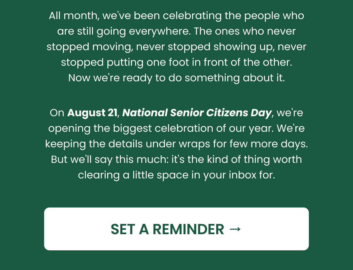 All month, we've been celebrating the people who are still going everywhere. The ones who never stopped moving, never stopped showing up, never stopped putting one foot in front of the other. Now we're ready to do something about it. On August 21, National Senior Citizens Day, we're opening the biggest celebration of our year. We're keeping the details under wraps for one more week. But we'll say this much: it's the kind of thing worth clearing a little space in your inbox for. SET A REMINDER.