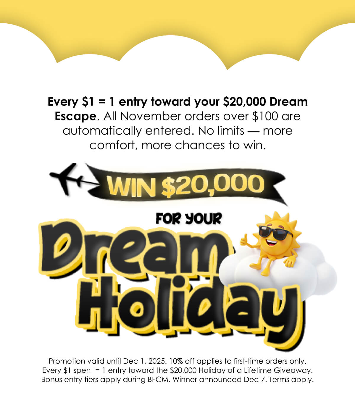 Every $1 = 1 entry toward your $20,000 Dream Escape. All November orders over $100 are automatically entered. No limits — more comfort, more chances to win.
