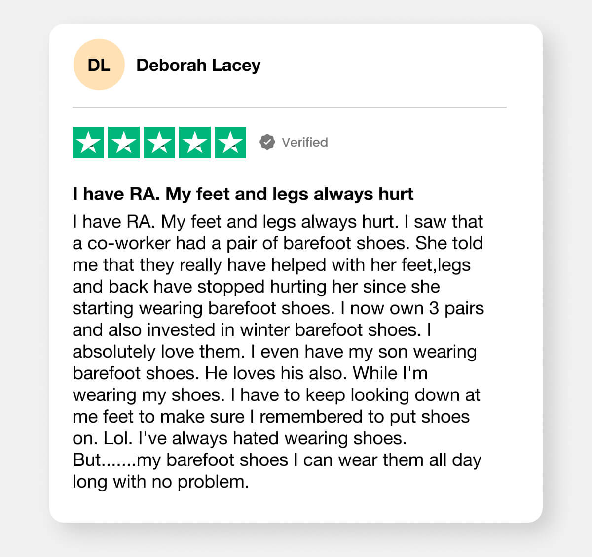 I have RA. My feet and legs always hurt. I saw that a co-worker had a pair of barefoot shoes. She told me that they really have helped with her feet,legs and back have stopped hurting her since she starting wearing barefoot shoes. I now own 3 pairs and also invested in winter barefoot shoes. I absolutely love them. I even have my son wearing barefoot shoes. He loves his also. While I'm wearing my shoes. I have to keep looking down at me feet to make sure I remembered to put shoes on. Lol. I've always hated wearing shoes. But.......my barefoot shoes I can wear them all day long with no problem.