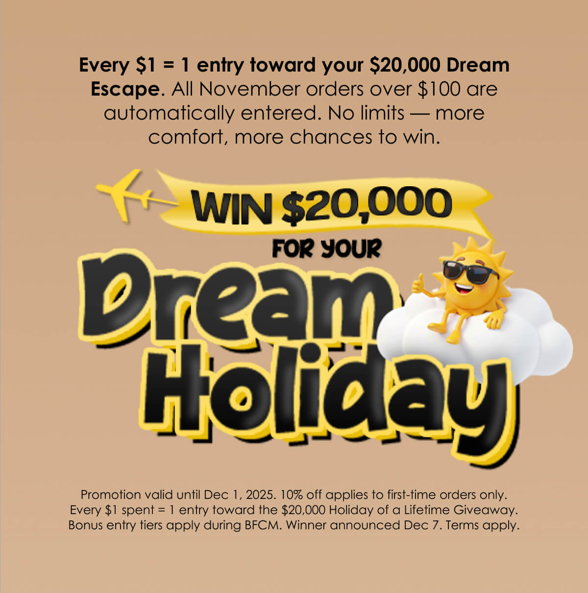 Every $1 = 1 entry toward your $20,000 Dream Escape. All November orders over $100 are automatically entered. No limits — more comfort, more chances to win.