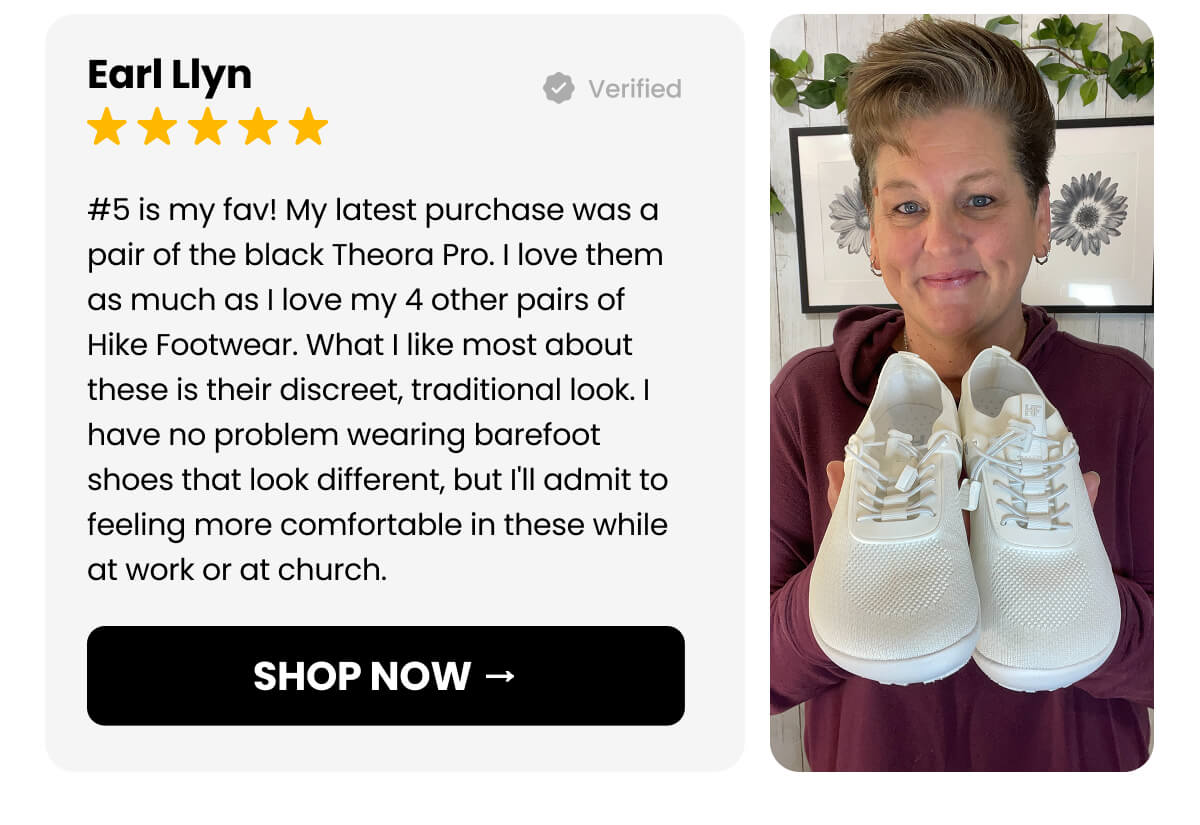 #5 is my fav! My latest purchase was a pair of the black Theora Pro. I love them as much as I love my 4 other pairs of Hike Footwear. What I like most about these is their discreet, traditional look. I have no problem wearing barefoot shoes that look different, but I'll admit to feeling more comfortable in these while at work or at church.
