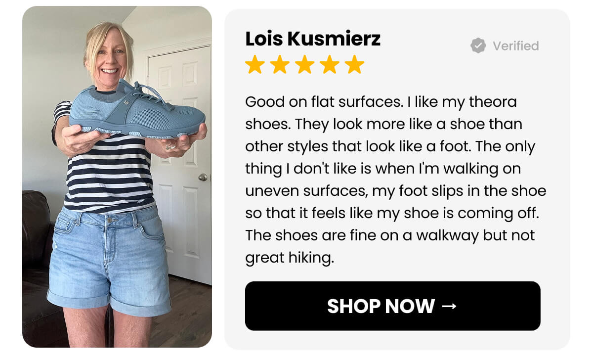 Good on flat surfaces. I like my theora shoes. They look more like a shoe than other styles that look like a foot. The only thing I don't like is when I'm walking on uneven surfaces, my foot slips in the shoe so that it feels like my shoe is coming off. The shoes are fine on a walkway but not great hiking.