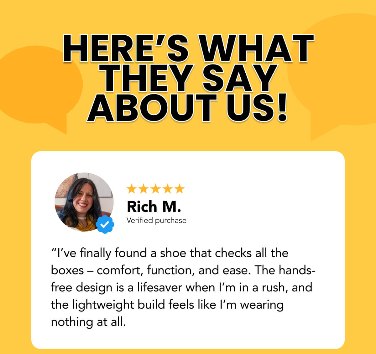 “I’ve finally found a shoe that checks all the boxes – comfort, function, and ease. The hands-free design is a lifesaver when I’m in a rush, and the lightweight build feels like I’m wearing nothing at all.